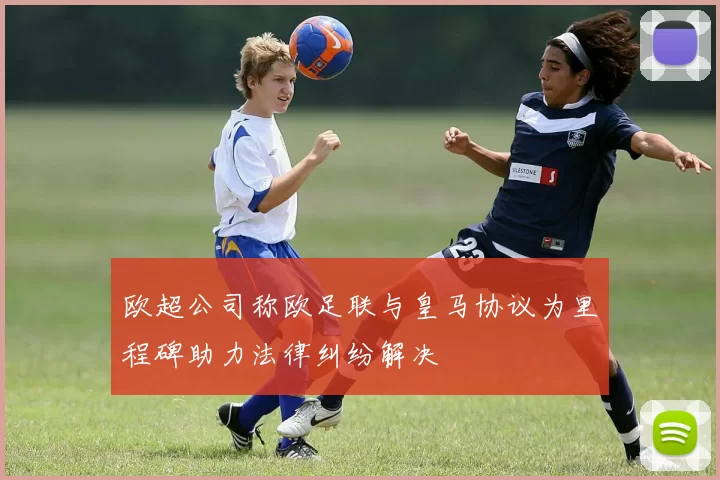 欧超公司称欧足联与皇马协议为里程碑助力法律纠纷解决