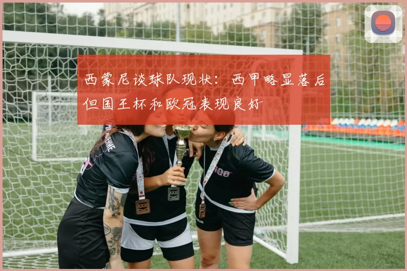 西蒙尼谈球队现状：西甲略显落后但国王杯和欧冠表现良好