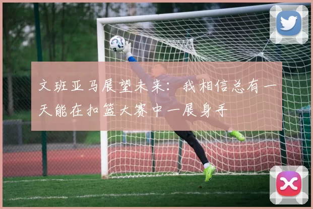 文班亚马展望未来：我相信总有一天能在扣篮大赛中一展身手