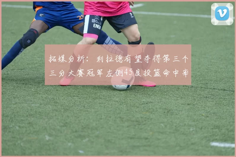 拓媒分析：利拉德有望夺得第三个三分大赛冠军左侧45度投篮命中率惊人