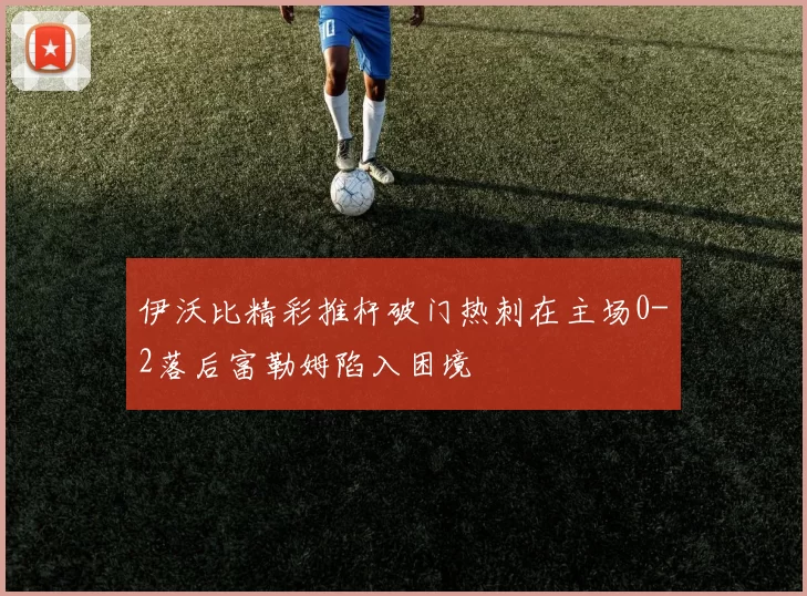 伊沃比精彩推杆破门热刺在主场0-2落后富勒姆陷入困境
