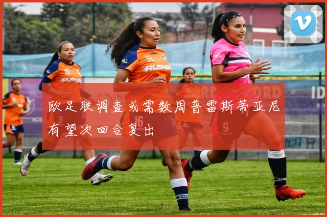 欧足联调查或需数周普雷斯蒂亚尼有望次回合复出