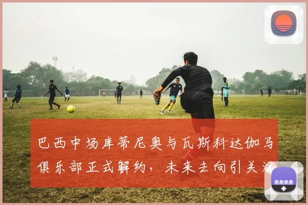 巴西中场库蒂尼奥与瓦斯科达伽马俱乐部正式解约，未来去向引关注
