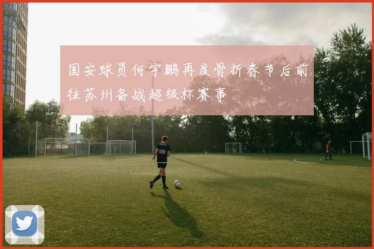 国安球员何宇鹏再度骨折春节后前往苏州备战超级杯赛事