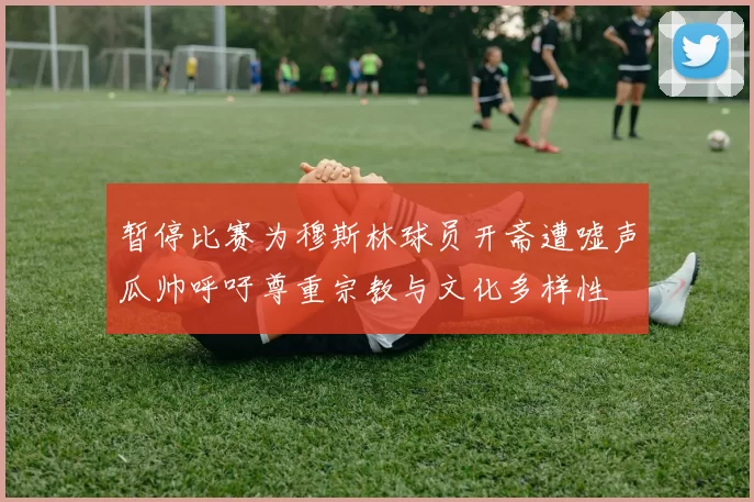 暂停比赛为穆斯林球员开斋遭嘘声瓜帅呼吁尊重宗教与文化多样性