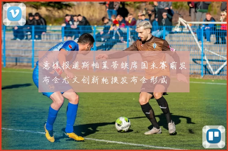 意媒报道斯帕莱蒂缺席国米赛前发布会尤文创新轮换发布会形式