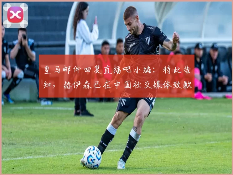 皇马邮件回复直播吧小编：特此告知，赫伊森已在中国社交媒体致歉