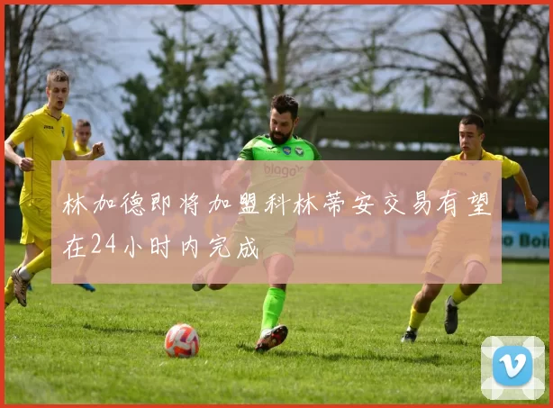 林加德即将加盟科林蒂安交易有望在24小时内完成