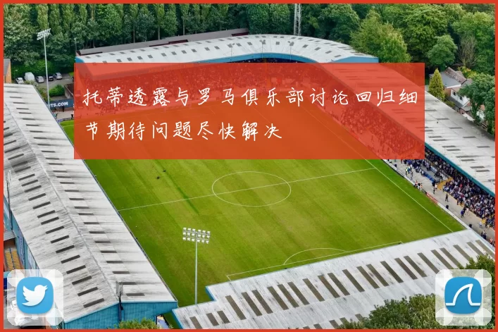 托蒂透露与罗马俱乐部讨论回归细节期待问题尽快解决