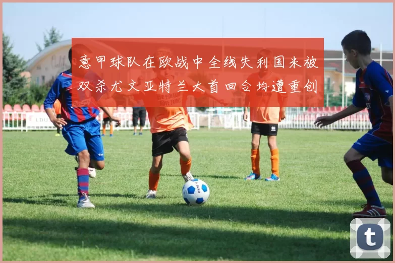 意甲球队在欧战中全线失利国米被双杀尤文亚特兰大首回合均遭重创