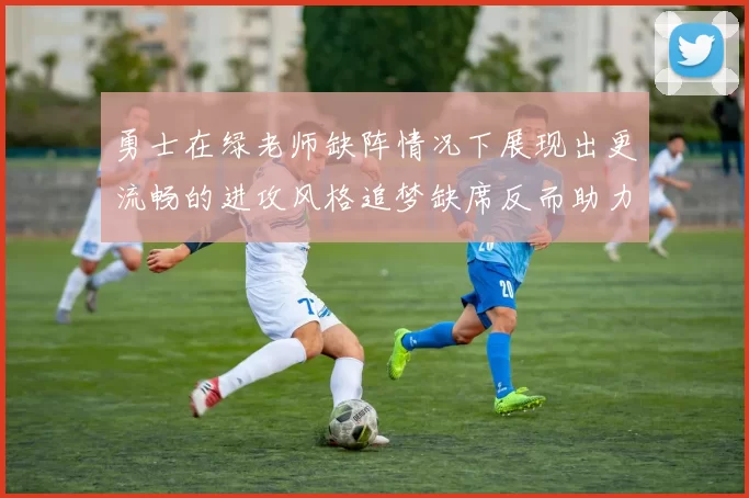 勇士在绿老师缺阵情况下展现出更流畅的进攻风格追梦缺席反而助力球队表现提升