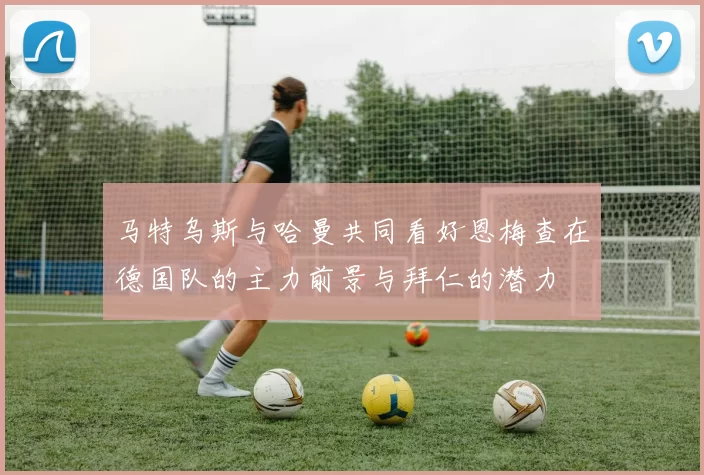 马特乌斯与哈曼共同看好恩梅查在德国队的主力前景与拜仁的潜力