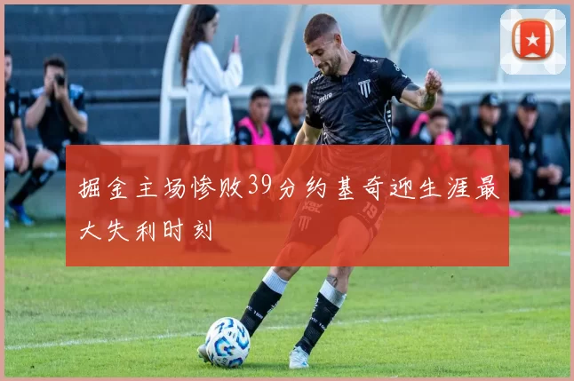 掘金主场惨败39分约基奇迎生涯最大失利时刻