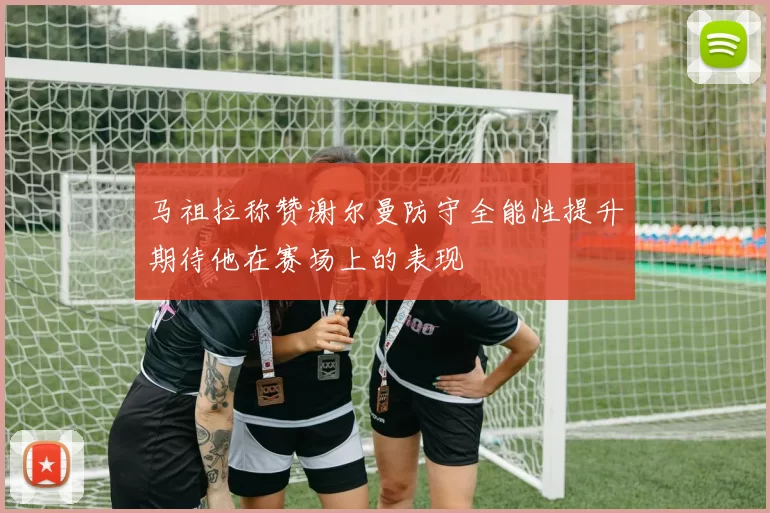 马祖拉称赞谢尔曼防守全能性提升期待他在赛场上的表现
