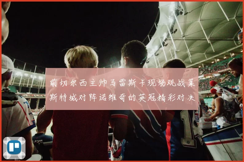 前切尔西主帅马雷斯卡现场观战莱斯特城对阵诺维奇的英冠精彩对决