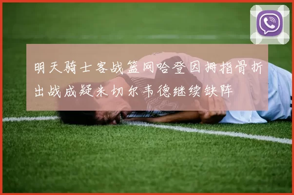 明天骑士客战篮网哈登因拇指骨折出战成疑米切尔韦德继续缺阵
