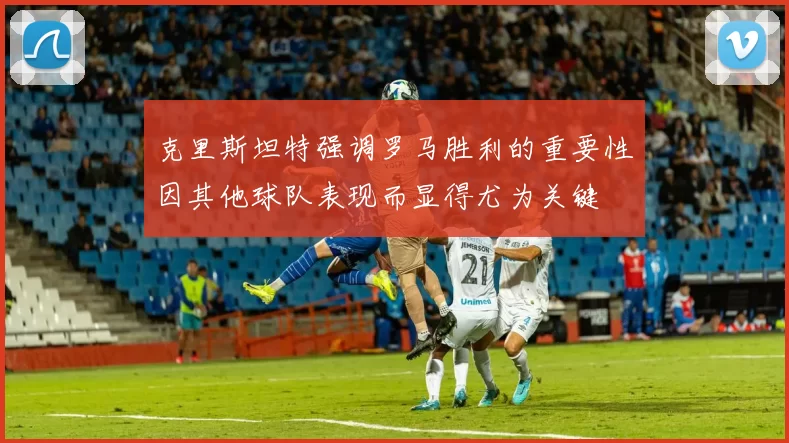 克里斯坦特强调罗马胜利的重要性因其他球队表现而显得尤为关键