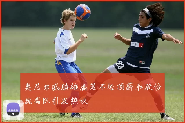 奥尼尔威胁雄鹿若不给顶薪和股份就离队引发热议