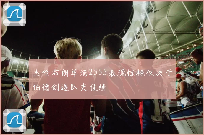杰伦布朗单场2555表现惊艳仅次于伯德创造队史佳绩