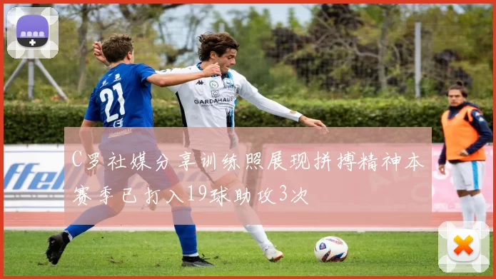 C罗社媒分享训练照展现拼搏精神本赛季已打入19球助攻3次