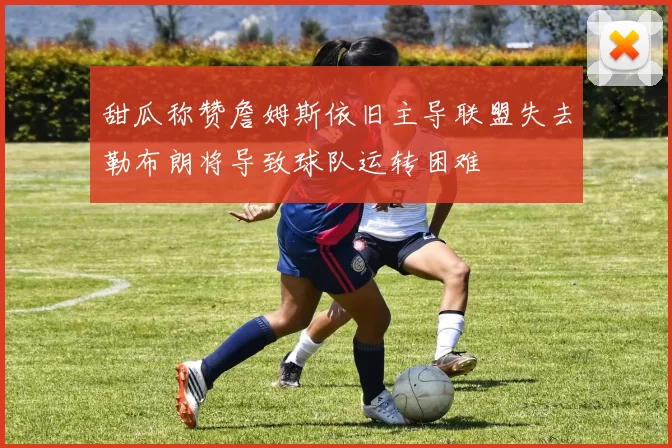 甜瓜称赞詹姆斯依旧主导联盟失去勒布朗将导致球队运转困难