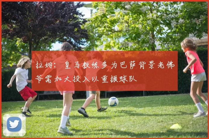 拉姆：皇马教练多为巴萨背景老佛爷需加大投入以重振球队