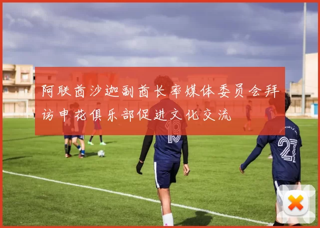 阿联酋沙迦副酋长率媒体委员会拜访申花俱乐部促进文化交流
